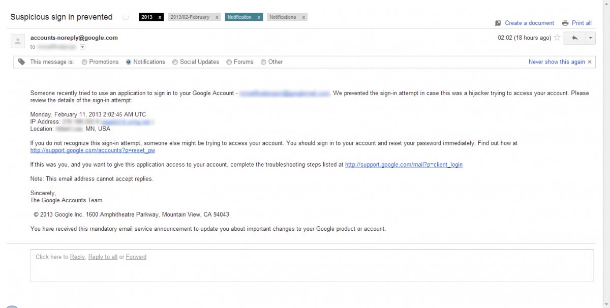 Someone recently tried to use an application to sign in to your Google Account - ***@gmail.com. We prevented the sign-in attempt in case this was a hijacker trying to access your account. Please review the details of the sign-in attempt:    Monday, February 11, 2013 2:02:45 AM UTC  IP Address: 2**.***.***.* (***.***.)  Location: *********, MN, USA    If you do not recognize this sign-in attempt, someone else might be trying to access your account. You should sign in to your account and reset your password immediately. Find out how athttp://support.google.com/accounts?p=reset_pw    If this was you, and you want to give this application access to your account, complete the troubleshooting steps listed at http://support.google.com/mail?p=client_login  